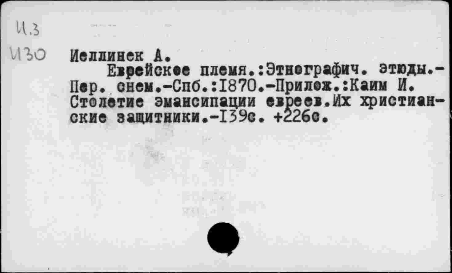 ﻿ИЛ и го
Иеллинек А.
Еирейскее племя.:Этнеграфич. этюды.-Пвр. снем.-Спб.:1870.-Прил@ж.:Каим И. Столетие эмансипации ежрееи.Их христианские защитники.-139с. +226с.